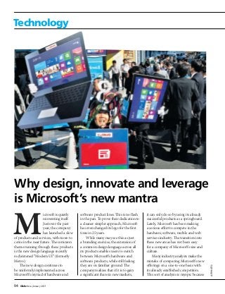94 GlobeAsia January 2013
Technology
icrosoft is quietly
reinventing itself.
Just over the past
year, the company
has launched a slew
of products and services, with more to
come in the near future. The common
theme running through these products
is the new design language recently
rechristened “Modern UI” (formerly
Metro).
The new design continues to
be uniformly implemented across
Microsoft’s myriad of hardware and
software product lines. This is no flash
in the pan. To prove their dedication to
a cleaner simpler approach, Microsoft
has even changed its logo for the first
time in 25 years.
While many may see this as just
a branding exercise, the extension of
a common design language across all
its products enables users to switch
between Microsoft’s hardware and
software products, while still feeling
they are on familiar ground. The
company realizes that if it is to gain
a significant share in new markets,
it can only do so by using its already
successful products as a springboard.
Lately, Microsoft has been making
a serious effort to compete in the
hardware, software, mobile and web
services industry. The transition into
these new areas has not been easy
for a company of Microsoft’s size and
culture.
Many industry analysts make the
mistake of comparing Microsoft’s new
offerings on a one-to-one basis with
its already established competitors.
This sort of analysis is myopic because
APphoto
Why design, innovate and leverage
is Microsoft’s new mantra
 