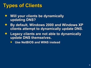 Types of Clients Will your clients be dynamically  updating DNS? By default, Windows 2000 and Windows XP clients attempt to dynamically update DNS. Legacy clients are not able to dynamically update DNS themselves. Use NetBIOS and WINS instead 