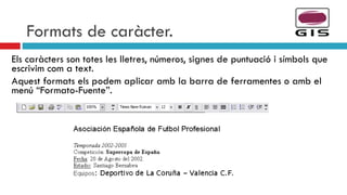 Formats de caràcter. Els caràcters son totes les lletres, números, signes de puntuació i símbols que escrivim com a text. Aquest formats els podem aplicar amb la barra de ferramentes o amb el menú “Formato-Fuente”. 