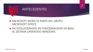 ANTECEDENTES
 MICROSOFT WORD ES PARTE DEL GRUPO
MICROSOFT OFFICE.
 HA EVOLUCIONADO EN FUNCIONALIDAD EN BASE
AL SISTEMA OPERATIVO WINDOWS.
13/02/2016KATHERY QUILLAS INCA
3
 