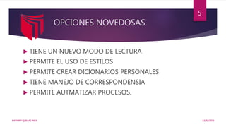 OPCIONES NOVEDOSAS
 TIENE UN NUEVO MODO DE LECTURA
 PERMITE EL USO DE ESTILOS
 PERMITE CREAR DICIONARIOS PERSONALES
 TIENE MANEJO DE CORRESPONDENSIA
 PERMITE AUTMATIZAR PROCESOS.
13/02/2016KATHERY QUILLAS INCA
5
 