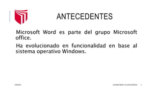 ANTECEDENTES
Microsoft Word es parte del grupo Microsoft
office.
Ha evolucionado en funcionalidad en base al
sistema operativo Windows.
13/02/2016 JOHANNA BRIZET VILLENA ESPINOZA 3