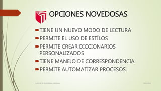 OPCIONES NOVEDOSAS
TIENE UN NUEVO MODO DE LECTURA
PERMITE EL USO DE ESTÍLOS
PERMITE CREAR DICCIONARIOS
PERSONALIZADOS
TIENE MANEJO DE CORRESPONDENCIA.
PERMITE AUTOMATIZAR PROCESOS.
13/02/2016FLOR DE LIZ ECHEVERRIA CARDENAS
 