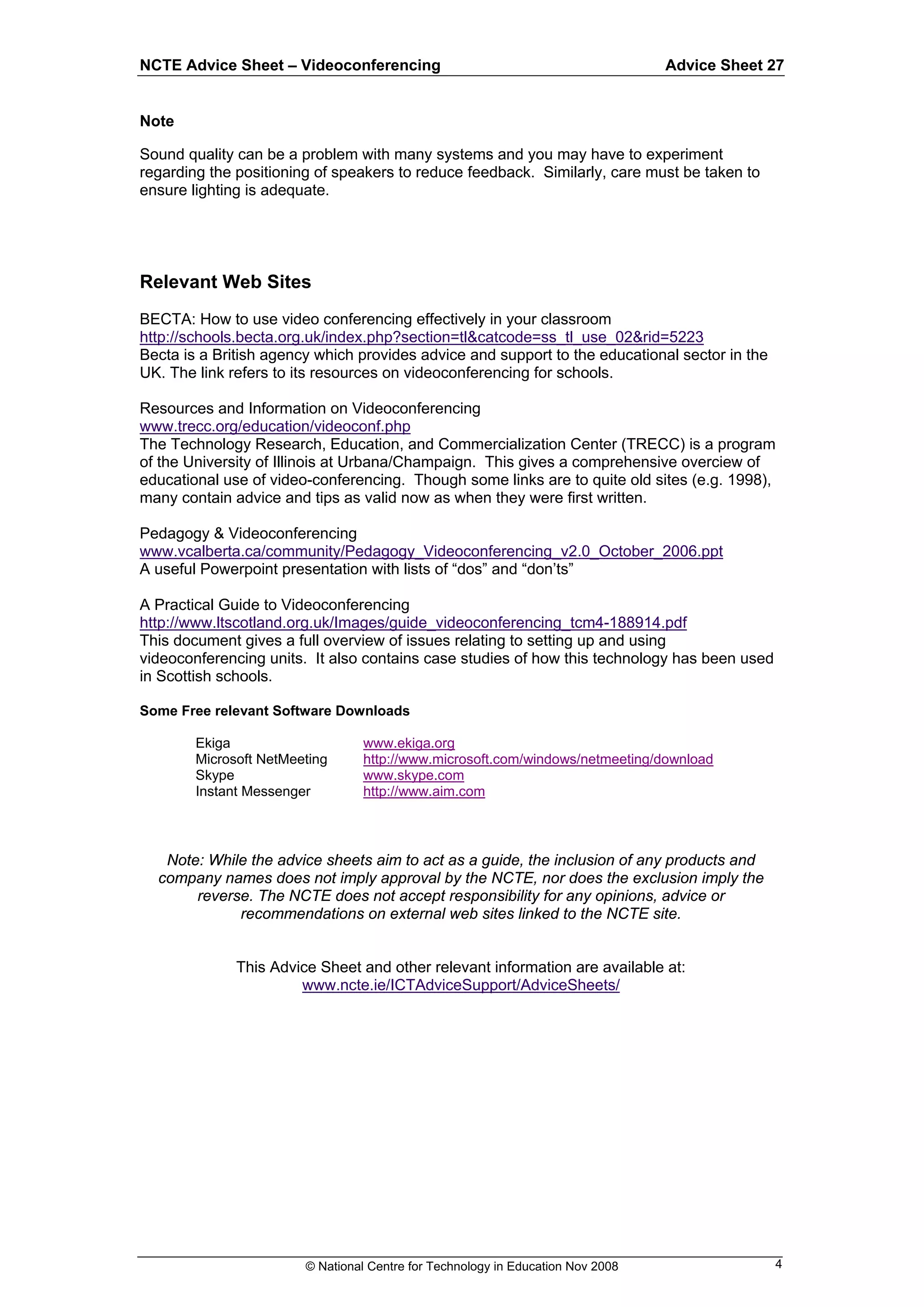 NCTE Advice Sheet – Videoconferencing                                            Advice Sheet 27


Note

Sound quality can be a problem with many systems and you may have to experiment
regarding the positioning of speakers to reduce feedback. Similarly, care must be taken to
ensure lighting is adequate.




Relevant Web Sites
BECTA: How to use video conferencing effectively in your classroom
http://schools.becta.org.uk/index.php?section=tl&catcode=ss_tl_use_02&rid=5223
Becta is a British agency which provides advice and support to the educational sector in the
UK. The link refers to its resources on videoconferencing for schools.

Resources and Information on Videoconferencing
www.trecc.org/education/videoconf.php
The Technology Research, Education, and Commercialization Center (TRECC) is a program
of the University of Illinois at Urbana/Champaign. This gives a comprehensive overciew of
educational use of video-conferencing. Though some links are to quite old sites (e.g. 1998),
many contain advice and tips as valid now as when they were first written.

Pedagogy & Videoconferencing
www.vcalberta.ca/community/Pedagogy_Videoconferencing_v2.0_October_2006.ppt
A useful Powerpoint presentation with lists of “dos” and “don’ts”

A Practical Guide to Videoconferencing
http://www.ltscotland.org.uk/Images/guide_videoconferencing_tcm4-188914.pdf
This document gives a full overview of issues relating to setting up and using
videoconferencing units. It also contains case studies of how this technology has been used
in Scottish schools.

Some Free relevant Software Downloads

        Ekiga                    www.ekiga.org
        Microsoft NetMeeting     http://www.microsoft.com/windows/netmeeting/download
        Skype                    www.skype.com
        Instant Messenger        http://www.aim.com



   Note: While the advice sheets aim to act as a guide, the inclusion of any products and
  company names does not imply approval by the NCTE, nor does the exclusion imply the
       reverse. The NCTE does not accept responsibility for any opinions, advice or
             recommendations on external web sites linked to the NCTE site.


              This Advice Sheet and other relevant information are available at:
                       www.ncte.ie/ICTAdviceSupport/AdviceSheets/




                        © National Centre for Technology in Education Nov 2008                 4
 