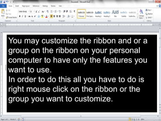 You may customize the ribbon and or a
group on the ribbon on your personal
computer to have only the features you
want to use.
In order to do this all you have to do is
right mouse click on the ribbon or the
group you want to customize.
 
