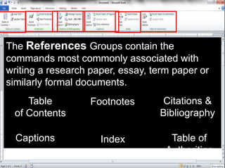 The References Groups contain the
commands most commonly associated with
writing a research paper, essay, term paper or
similarly formal documents.
Table
of Contents
Footnotes Citations &
Bibliography
Captions Index Table of
Authorities
 