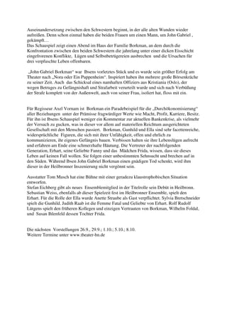 Auseinandersetzung zwischen den Schwestern beginnt, in der alle alten Wunden wieder
aufreißen. Denn schon einmal haben die beiden Frauen um einen Mann, um John Gabriel ,
gekämpft…
Das Schauspiel zeigt einen Abend im Haus der Familie Borkman, an dem durch die
Konfrontation zwischen den beiden Schwestern die jahrelang unter einer dicken Eisschicht
eingefrorenen Konflikte, Lügen und Selbstbetrügereien ausbrechen und die Ursachen für
drei verpfuschte Leben offenbaren.

 „John Gabriel Borkman“ war Ibsens vorletztes Stück und es wurde sein größter Erfolg am
Theater nach „Nora oder Ein Puppenheim“. Inspiriert haben ihn mehrere große Börsenkräche
zu seiner Zeit. Auch das Schicksal eines namhaften Offiziers aus Kristiania (Oslo), der
wegen Betruges zu Gefängnishaft und Strafarbeit verurteilt wurde und sich nach Verbüßung
der Strafe komplett von der Außenwelt, auch von seiner Frau, isoliert hat, floss mit ein.


Für Regisseur Axel Vornam ist Borkman ein Paradebeispiel für die „Durchökonomisierung“
aller Beziehungen unter der Prämisse fragwürdiger Werte wie Macht, Profit, Karriere, Besitz.
Für ihn ist Ibsens Schauspiel weniger ein Kommentar zur aktuellen Bankenkrise, als vielmehr
der Versuch zu gucken, was in dieser vor allem auf materiellen Reichtum ausgerichteten
Gesellschaft mit den Menschen passiert. Borkman, Gunhild und Ella sind sehr facettenreiche,
widersprüchliche Figuren, die sich mit ihrer Unfähigkeit, offen und ehrlich zu
kommunizieren, ihr eigenes Gefängnis bauen. Verbissen halten sie ihre Lebenslügen aufrecht
und erfahren am Ende eine schmerzhafte Häutung. Die Vertreter der nachfolgenden
Generation, Erhart, seine Geliebte Fanny und das Mädchen Frida, wissen, dass sie dieses
Leben auf keinen Fall wollen. Sie folgen einer unbestimmten Sehnsucht und brechen auf in
den Süden. Während Ibsen John Gabriel Borkman einen gnädigen Tod schenkt, wird ihm
dieser in der Heilbronner Inszenierung nicht vergönnt sein.

Ausstatter Tom Musch hat eine Bühne mit einer geradezu klaustrophobischen Situation
entworfen.
Stefan Eichberg gibt als neues Ensemblemitglied in der Titelrolle sein Debüt in Heilbronn.
Sebastian Weiss, ebenfalls ab dieser Spielzeit fest im Heilbronner Ensemble, spielt den
Erhart. Für die Rolle der Ella wurde Anette Straube als Gast verpflichtet. Sylvia Bretschneider
spielt die Gunhild. Judith Raab ist die Femme Fatal und Geliebte von Erhart. Rolf Rudolf
Lütgens spielt den früheren Kollegen und einzigen Vertrauten von Borkman, Wilhelm Foldal,
und Susan Ihlenfeld dessen Tochter Frida.


Die nächsten Vorstellungen 26.9., 29.9.; 1.10.; 5.10.; 8.10.
Weitere Termine unter www.theater-hn.de
 