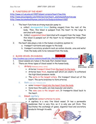 Science Form 3 note SMART STUDY - GOOD LUCK Teacher zaidi@maher
B. FUNCTIONS OF THE HEART
http://www.cct.um.edu.mt/1997/planet-science/heart/two.htm
http://www.encyclopedia.com/html/section/heart_anatomyandfunction.asp
http://www.becomehealthynow.com/article/bodycardioheart/687
1. The heart functions as strong muscular pump to:
a. collect deoxygenated blood (lacking oxygen) from the rest of the
body. Then, this blood is pumped from the heart to the lungs to
enriched with oxygen.
b. Collect oxygenated blood (enriched with oxygen) from the lungs. Then
this blood is pumped out of the heart to be transported throughout
the body.
2. the heart also plays a role in the human circulatory system to:
a. transport nutrients and oxygen to the body
b. transport excretory products such as carbon dioxide, urea and water
from the body cells to be removed from the body.
C. BLOOD VESSEL IN HUMANS PMR 04, 05
http://academic.pg.cc.md.us/~aimholtz/AandP/206_ONLINE/BloodFlow/bloodflow1.html
1. blood vessels are tubes in the body that channel blood.
2. There are three types of blood vessel in the human body,
i. Artery (Pulmonary artery + aorta)
• Arteries transport blood from the heart to the body.
• Arteries have thick, muscled wall which are elastic to withstand
the high blood pressure inside.
• The aorta is the largest artery. Its transport blood out of the
heart. The aorta branches to form arteries.
ii. Vein (vena cava + Pulmonary vein)
• veins transport blood into the heart from the body.
• Veins have thin walls, are less muscular and elastic.
• The vena cava is the largest vein. It transports blood back to
the heart.
iii. blood capillary
• capillaries connect arteries to veins.
• A capillary is a very fine blood vessel. It has a permeable
membrane that is very thin, as it is only one cell thick. This
facilitates the exchange of gases, digested food and excretory
products through its walls.
 