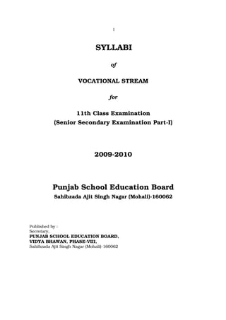 1



                               SYLLABI

                                      of


                       VOCATIONAL STREAM

                                     for


                      11th Class Examination
            (Senior Secondary Examination Part-I)




                              2009-2010



           Punjab School Education Board
            Sahibzada Ajit Singh Nagar (Mohali)-160062




Published by :
Secretary,
PUNJAB SCHOOL EDUCATION BOARD,
VIDYA BHAWAN, PHASE-VIII,
Sahibzada Ajit Singh Nagar (Mohali)-160062
 