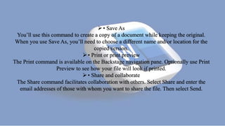 • Save As
You’ll use this command to create a copy of a document while keeping the original.
When you use Save As, you’ll need to choose a different name and/or location for the
copied version.
• Print or print preview
The Print command is available on the Backstage navigation pane. Optionally use Print
Preview to see how your file will look if printed.
• Share and collaborate
The Share command facilitates collaboration with others. Select Share and enter the
email addresses of those with whom you want to share the file. Then select Send.
 