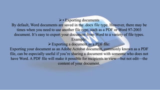 • Exporting documents
By default, Word documents are saved in the .docx file type. However, there may be
times when you need to use another file type, such as a PDF or Word 97-2003
document. It’s easy to export your document from Word to a variety of file types.
Example:
Exporting a document as a PDF file:
Exporting your document as an Adobe Acrobat document, commonly known as a PDF
file, can be especially useful if you’re sharing a document with someone who does not
have Word. A PDF file will make it possible for recipients to view—but not edit—the
content of your document.
 