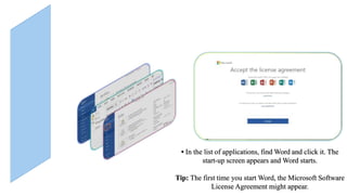 • In the list of applications, find Word and click it. The
start-up screen appears and Word starts.
Tip: The first time you start Word, the Microsoft Software
License Agreement might appear.
 