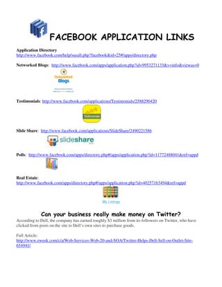 FACEBOOK APPLICATION LINKS
Application Directory
http://www.facebook.com/help/seeall.php?facebook&id=25#/apps/directory.php

Networked Blogs: http://www.facebook.com/apps/application.php?id=9953271133&v=info&viewas=0




Testimonials: http://www.facebook.com/applications/Testimonials/2588290420




Slide Share: http://www.facebook.com/applications/SlideShare/2490221586




Polls: http://www.facebook.com/apps/directory.php#/apps/application.php?id=11772488041&ref=appd




Real Estate:
http://www.facebook.com/apps/directory.php#/apps/application.php?id=40257163494&ref=appd




             Can your business really make money on Twitter?
According to Dell, the company has earned roughly $3 million from its followers on Twitter, who have
clicked from posts on the site to Dell’s own sites to purchase goods.

Full Article:
http://www.eweek.com/c/a/Web-Services-Web-20-and-SOA/Twitter-Helps-Dell-Sell-on-Outlet-Site-
654941/
 