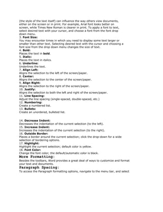 (the style of the text itself) can influence the way others view documents,
either on the screen or in print. For example, Arial font looks better on
screen, while Times New Roman is clearer in print. To apply a font to text,
select desired text with your cursor, and choose a font from the font drop
down menu.
3. Font Size:
You may encounter times in which you need to display some text larger or
smaller than other text. Selecting desired text with the cursor and choosing a
font size from the drop down menu changes the size of text.
4. Bold:
Places the text in bold.
5. Italic:
Places the text in italics.
6. Underline:
Underlines the text.
7. Align Left:
Aligns the selection to the left of the screen/paper.
8. Center:
Aligns the selection to the center of the screen/paper.
9. Align Right:
Aligns the selection to the right of the screen/paper.
10. Justify:
Aligns the selection to both the left and right of the screen/paper.
11. Line Spacing:
Adjust the line spacing (single-spaced, double-spaced, etc.)
12. Numbering:
Create a numbered list.
13. Bullets:
Create an unordered, bulleted list.


14. Decrease Indent:
Decreases the indentation of the current selection (to the left).
15. Increase Indent:
Increases the indentation of the current selection (to the right).
16. Outside Border:
Places a border around the current selection; click the drop-down for a wide
selection of bordering options.
17. Highlight:
Highlight the current selection; default color is yellow.
18. Font Color:
Change the font color; the default/automatic color is black.
More Formatting:
Besides the toolbars, Word provides a great deal of ways to customize and format
your text and documents.
Paragraph Spacing:
To access the Paragraph formatting options, navigate to the menu bar, and select
 