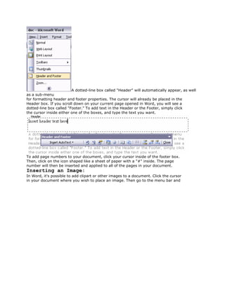 A dotted-line box called "Header" will automatically appear, as well
as a sub-menu
for formatting header and footer properties. The cursor will already be placed in the
Header box. If you scroll down on your current page opened in Word, you will see a
dotted-line box called "Footer." To add text in the Header or the Footer, simply click
the cursor inside either one of the boxes, and type the text you want.




To add page numbers to your document, click your cursor inside of the footer box.
Then, click on the icon shaped like a sheet of paper with a "#" inside. The page
number will then be inserted and applied to all of the pages in your document.
Inserting an Image:
In Word, it's possible to add clipart or other images to a document. Click the cursor
in your document where you wish to place an image. Then go to the menu bar and
 