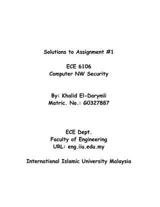 Solutions to Assignment #1

              ECE 6106
        Computer NW Security



         By: Khalid El-Darymli
        Matric. No.: G0327887




               ECE Dept.
         Faculty of Engineering
          URL: eng.iiu.edu.my

International Islamic University Malaysia
