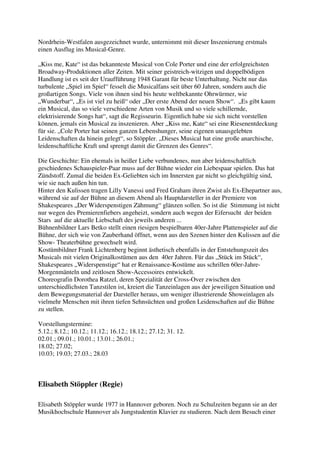 Nordrhein-Westfalen ausgezeichnet wurde, unternimmt mit dieser Inszenierung erstmals
einen Ausflug ins Musical-Genre.

„Kiss me, Kate“ ist das bekannteste Musical von Cole Porter und eine der erfolgreichsten
Broadway-Produktionen aller Zeiten. Mit seiner geistreich-witzigen und doppelbödigen
Handlung ist es seit der Uraufführung 1948 Garant für beste Unterhaltung. Nicht nur das
turbulente „Spiel im Spiel“ fesselt die Musicalfans seit über 60 Jahren, sondern auch die
großartigen Songs. Viele von ihnen sind bis heute weltbekannte Ohrwürmer, wie
„Wunderbar“, „Es ist viel zu heiß“ oder „Der erste Abend der neuen Show“. „Es gibt kaum
ein Musical, das so viele verschiedene Arten von Musik und so viele schillernde,
elektrisierende Songs hat“, sagt die Regisseurin. Eigentlich habe sie sich nicht vorstellen
können, jemals ein Musical zu inszenieren. Aber „Kiss me, Kate“ sei eine Riesenentdeckung
für sie. „Cole Porter hat seinen ganzen Lebenshunger, seine eigenen unausgelebten
Leidenschaften da hinein gelegt“, so Stöppler. „Dieses Musical hat eine große anarchische,
leidenschaftliche Kraft und sprengt damit die Grenzen des Genres“.

Die Geschichte: Ein ehemals in heißer Liebe verbundenes, nun aber leidenschaftlich
geschiedenes Schauspieler-Paar muss auf der Bühne wieder ein Liebespaar spielen. Das hat
Zündstoff. Zumal die beiden Ex-Geliebten sich im Innersten gar nicht so gleichgültig sind,
wie sie nach außen hin tun.
Hinter den Kulissen tragen Lilly Vanessi und Fred Graham ihren Zwist als Ex-Ehepartner aus,
während sie auf der Bühne an diesem Abend als Hauptdarsteller in der Premiere von
Shakespeares „Der Widerspenstigen Zähmung“ glänzen sollen. So ist die Stimmung ist nicht
nur wegen des Premierenfiebers angeheizt, sondern auch wegen der Eifersucht der beiden
Stars auf die aktuelle Liebschaft des jeweils anderen ...
Bühnenbildner Lars Betko stellt einen riesigen bespielbaren 40er-Jahre Plattenspieler auf die
Bühne, der sich wie von Zauberhand öffnet, wenn aus den Szenen hinter den Kulissen auf die
Show- Theaterbühne gewechselt wird.
Kostümbildner Frank Lichtenberg beginnt ästhetisch ebenfalls in der Entstehungszeit des
Musicals mit vielen Originalkostümen aus den 40er Jahren. Für das „Stück im Stück“,
Shakespeares „Widerspenstige“ hat er Renaissance-Kostüme aus schrillen 60er-Jahre-
Morgenmänteln und zeitlosen Show-Accessoires entwickelt.
Choreografin Dorothea Ratzel, deren Spezialität der Cross-Over zwischen den
unterschiedlichsten Tanzstilen ist, kreiert die Tanzeinlagen aus der jeweiligen Situation und
dem Bewegungsmaterial der Darsteller heraus, um weniger illustrierende Showeinlagen als
vielmehr Menschen mit ihren tiefen Sehnsüchten und großen Leidenschaften auf die Bühne
zu stellen.

Vorstellungstermine:
5.12.; 8.12.; 10.12.; 11.12.; 16.12.; 18.12.; 27.12; 31. 12.
02.01.; 09.01.; 10.01.; 13.01.; 26.01.;
18.02; 27.02;
10.03; 19.03; 27.03.; 28.03



Elisabeth Stöppler (Regie)

Elisabeth Stöppler wurde 1977 in Hannover geboren. Noch zu Schulzeiten begann sie an der
Musikhochschule Hannover als Jungstudentin Klavier zu studieren. Nach dem Besuch einer
 