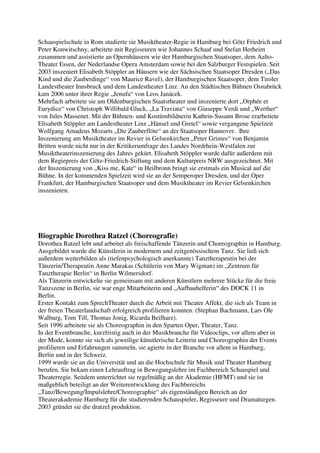 Schauspielschule in Rom studierte sie Musiktheater-Regie in Hamburg bei Götz Friedrich und
Peter Konwitschny, arbeitete mit Regisseuren wie Johannes Schaaf und Stefan Herheim
zusammen und assistierte an Opernhäusern wie der Hamburgischen Staatsoper, dem Aalto-
Theater Essen, der Nederlandse Opera Amsterdam sowie bei den Salzburger Festspielen. Seit
2003 inszeniert Elisabeth Stöppler an Häusern wie der Sächsischen Staatsoper Dresden („Das
Kind und die Zauberdinge“ von Maurice Ravel), der Hamburgischen Staatsoper, dem Tiroler
Landestheater Innsbruck und dem Landestheater Linz. An den Städtischen Bühnen Osnabrück
kam 2006 unter ihrer Regie „Jenufa“ von Leos Janácek.
Mehrfach arbeitete sie am Oldenburgischen Staatstheater und inszenierte dort „Orphée et
Eurydice“ von Christoph Willibald Gluck, „La Traviata“ von Giuseppe Verdi und „Werther“
von Jules Massenet. Mit der Bühnen- und Kostümbildnerin Kathrin-Susann Brose erarbeitete
Elisabeth Stöppler am Landestheater Linz „Hänsel und Gretel“ sowie vergangene Spielzeit
Wolfgang Amadeus Mozarts „Die Zauberflöte“ an der Staatsoper Hannover. Ihre
Inszenierung am Musiktheater im Revier in Gelsenkirchen „Peter Grimes“ von Benjamin
Britten wurde nicht nur in der Kritikerumfrage des Landes Nordrhein-Westfalen zur
Musiktheaterinszenierung des Jahres gekürt. Elisabeth Stöppler wurde dafür außerdem mit
dem Regiepreis der Götz-Friedrich-Stiftung und dem Kulturpreis NRW ausgezeichnet. Mit
der Inszenierung von „Kiss me, Kate“ in Heilbronn bringt sie erstmals ein Musical auf die
Bühne. In der kommenden Spielzeit wird sie an der Semperoper Dresden, und der Oper
Frankfurt, der Hamburgischen Staatsoper und dem Musiktheater im Revier Gelsenkirchen
inszenieren.




Biographie Dorothea Ratzel (Choreografie)
Dorothea Ratzel lebt und arbeitet als freischaffende Tänzerin und Choreographin in Hamburg.
Ausgebildet wurde die Künstlerin in modernem und zeitgenössischem Tanz. Sie ließ sich
außerdem weiterbilden als (tiefenpsychologisch anerkannte) Tanztherapeutin bei der
Tänzerin/Therapeutin Anne Marakas (Schülerin von Mary Wigman) im „Zentrum für
Tanztherapie Berlin“ in Berlin Wilmersdorf.
Als Tänzerin entwickelte sie gemeinsam mit anderen Künstlern mehrere Stücke für die freie
Tanzszene in Berlin, sie war enge Mitarbeiterin und „Aufbauhelferin“ des DOCK 11 in
Berlin.
Erster Kontakt zum SprechTheater durch die Arbeit mit Theater Affekt, die sich als Team in
der freien Theaterlandschaft erfolgreich profilieren konnten. (Stephan Bachmann, Lars Ole
Walburg, Tom Till, Thomas Jonig, Ricarda Beilharz).
Seit 1996 arbeitete sie als Choreographin in den Sparten Oper, Theater, Tanz.
In der Eventbranche, kurzfristig auch in der Musikbranche für Videoclips, vor allem aber in
der Mode, konnte sie sich als jeweilige künstlerische Leiterin und Choreographin der Events
profilieren und Erfahrungen sammeln, sie agierte in der Branche vor allem in Hamburg,
Berlin und in der Schweiz.
1999 wurde sie an die Universität und an die Hochschule für Musik und Theater Hamburg
berufen. Sie bekam einen Lehrauftrag in Bewegungslehre im Fachbereich Schauspiel und
Theaterregie. Seitdem unterrichtet sie regelmäßig an der Akademie (HFMT) und sie ist
maßgeblich beteiligt an der Weiterentwicklung des Fachbereichs
„Tanz/Bewegung/Impulslehre/Choreographie“ als eigenständigen Bereich an der
Theaterakademie Hamburg für die studierenden Schauspieler, Regisseure und Dramaturgen.
2003 gründet sie die dratzel produktion.
 