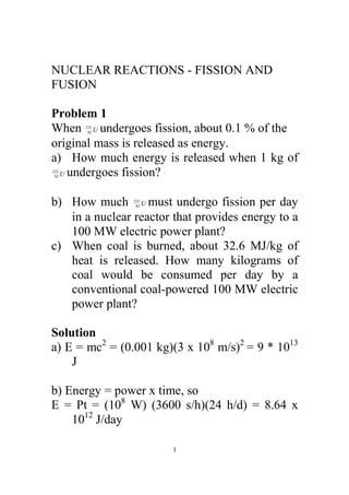 NUCLEAR REACTIONS - FISSION AND
FUSION

Problem 1
When U undergoes fission, about 0.1 % of the
      235
       92


original mass is released as energy.
a) How much energy is released when 1 kg of
  U undergoes fission?
235
 92




b) How much U must undergo fission per day
                235
                 92


   in a nuclear reactor that provides energy to a
   100 MW electric power plant?
c) When coal is burned, about 32.6 MJ/kg of
   heat is released. How many kilograms of
   coal would be consumed per day by a
   conventional coal-powered 100 MW electric
   power plant?

Solution
a) E = mc2 = (0.001 kg)(3 x 108 m/s)2 = 9 * 1013
    J

b) Energy = power x time, so
E = Pt = (108 W) (3600 s/h)(24 h/d) = 8.64 x
    1012 J/day

                        1