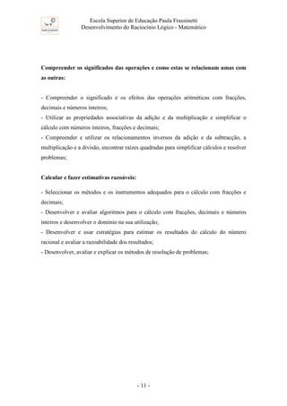 Escola Superior de Educação Paula Frassinetti
Desenvolvimento do Raciocínio Lógico - Matemático
- 11 -
Compreender os significados das operações e como estas se relacionam umas com
as outras:
- Compreender o significado e os efeitos das operações aritméticas com fracções,
decimais e números inteiros;
- Utilizar as propriedades associativas da adição e da multiplicação e simplificar o
cálculo com números inteiros, fracções e decimais;
- Compreender e utilizar os relacionamentos inversos da adição e da subtracção, a
multiplicação e a divisão, encontrar raízes quadradas para simplificar cálculos e resolver
problemas;
Calcular e fazer estimativas razoáveis:
- Seleccionar os métodos e os instrumentos adequados para o cálculo com fracções e
decimais;
- Desenvolver e avaliar algoritmos para o cálculo com fracções, decimais e números
inteiros e desenvolver o domínio na sua utilização;
- Desenvolver e usar estratégias para estimar os resultados do cálculo do número
racional e avaliar a razoabilidade dos resultados;
- Desenvolver, avaliar e explicar os métodos de resolução de problemas;
 