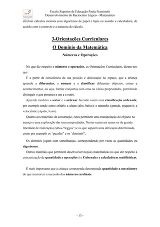 Escola Superior de Educação Paula Frassinetti
Desenvolvimento do Raciocínio Lógico - Matemático
- 13 -
efectuar cálculos mentais com algoritmos de papel e lápis ou usando a calculadora, de
acordo com o contexto e a natureza do cálculo.
3-Orientações Curriculares
O Domínio da Matemática
Números e Operações
No que diz respeito a números e operações, as Orientações Curriculares, dizem-nos
que :
É a partir da consciência da sua posição e deslocação no espaço, que a criança
aprende a diferenciar, a nomear e a classificar diferentes objectos, coisas e
acontecimentos, ou seja, formar conjuntos com uma ou várias propriedades, permitindo
distinguir o que pertence a um e a outro.
Aprende também a seriar e a ordenar fazendo assim uma classificação ordenada;
por exemplo tendo como critério a altura (alto, baixo); o tamanho (grande, pequeno); a
velocidade (rápido, lento).
Quanto aos materiais de construção, estes permitem uma manipulação do objecto no
espaço e uma exploração das suas propriedades. Nestes materiais temos os de grande
liberdade de realização (cubos-“leggos”) e os que supõem uma utilização determinada,
como por exemplo os “puzzles” e os “dominós”,
Os dominós jogam com semelhanças, correspondendo por vezes as quantidades ou
algarismos.
Outros materiais que permitem desenvolver noções matemáticas no que diz respeito á
concretização de quantidade e operações é o Cuisenaire e calculadoras multibásicas.
É mais importante que a criança corresponda determinada quantidade a um número
do que memorize a sucessão dos números cardinais.
 