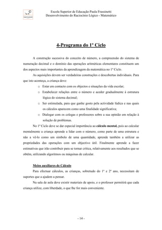 Escola Superior de Educação Paula Frassinetti
Desenvolvimento do Raciocínio Lógico - Matemático
- 14 -
4-Programa do 1º Ciclo
A construção sucessiva do conceito de número, a compreensão do sistema de
numeração decimal e o domínio das operações aritméticas elementares constituem um
dos aspectos mais importantes da aprendizagem da matemática no 1º Ciclo.
As aquisições devem ser verdadeiras construções e descobertas individuais. Para
que isto aconteça, a criança deve:
o Estar em contacto com os objectos e situações da vida escolar;
o Estabelecer relações entre o número e aceder gradualmente à estrutura
lógica do sistema decimal;
o Ser estimulada, para que ganhe gosto pela actividade lúdica e nas quais
os cálculos aparecem como uma finalidade significativa;
o Dialogar com os colegas e professores sobre a sua opinião em relação à
solução de problemas.
No 1º Ciclo deve se dar especial importância ao cálculo mental, pois ao calcular
mentalmente a criança aprende a lidar com o número, como parte de uma estrutura e
não a vê-lo como um símbolo de uma quantidade, aprende também a utilizar as
propriedades das operações com um objectivo útil. Finalmente aprende a fazer
estimativas que irão contribuir para se tornar crítica, relativamente aos resultados que se
obtêm, utilizando algoritmos ou máquinas de calcular.
Meios auxiliares de Cálculo
Para efectuar cálculos, as crianças, sobretudo do 1º e 2º ano, necessitam de
suportes que a ajudem a pensar.
Na sala de aula deve existir materiais de apoio, e o professor permitirá que cada
criança utilize, com liberdade, o que lhe for mais conveniente.
 