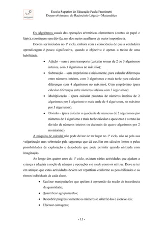 Escola Superior de Educação Paula Frassinetti
Desenvolvimento do Raciocínio Lógico - Matemático
- 15 -
Os Algoritmos usuais das operações aritméticas elementares (contas de papel e
lápis), constituem sem dúvida, um dos meios auxiliares de maior importância.
Devem ser iniciados no 1º ciclo, embora com a consciência de que a verdadeira
aprendizagem é pouco significativa, quando o objectivo é apenas o treino de uma
habilidade.
• Adição – sem e com transporte (calcular somas de 2 ou 3 algarismos
inteiros, com 3 algarismos no máximo);
• Subtracção – sem empréstimo (inicialmente, para calcular diferenças
entre números inteiros, com 3 algarismos e mais tarde para calcular
diferenças com 4 algarismos no máximo); Com empréstimo (para
calcular diferenças entre números inteiros com 3 algarismos)
• Multiplicação – (para calcular produtos de números inteiros de 2
algarismos por 1 algarismo e mais tarde de 4 algarismos, no máximo
por 3 algarismos).
• Divisão – (para calcular o quociente de números de 2 algarismos por
números de 1 algarismo e mais tarde calcular o quociente e o resto da
divisão de números inteiros ou decimais de quatro algarismos por 2
no máximo).
A máquina de calcular não pode deixar de ter lugar no 1º ciclo, não só pela sua
vulgarização mas sobretudo pela segurança que dá auxiliar em cálculos lentos e pelas
possibilidades de exploração e descoberta que pode permitir quando utilizada com
imaginação.
Ao longo dos quatro anos do 1º ciclo, existem várias actividades que ajudam a
criança a adquirir a noção de número e operações e o modo como os utilizar. Deve se ter
em atenção que estas actividades devem ser repartidas conforme as possibilidades e os
ritmos individuais de cada aluno.
• Realizar manipulações que apelam à apreensão da noção de invariância
da quantidade;
• Quantificar agrupamentos;
• Descobrir progressivamente os números e saber lê-los e escreve-los;
• Efectuar contagens;
 