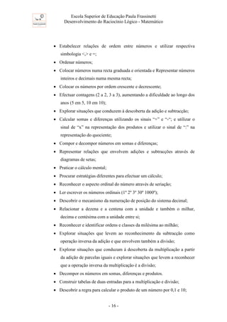 Escola Superior de Educação Paula Frassinetti
Desenvolvimento do Raciocínio Lógico - Matemático
- 16 -
• Estabelecer relações de ordem entre números e utilizar respectiva
simbologia <,> e =;
• Ordenar números;
• Colocar números numa recta graduada e orientada e Representar números
inteiros e decimais numa mesma recta;
• Colocar os números por ordem crescente e decrescente;
• Efectuar contagens (2 a 2, 3 a 3), aumentando a dificuldade ao longo dos
anos (5 em 5, 10 em 10);
• Explorar situações que conduzem à descoberta da adição e subtracção;
• Calcular somas e diferenças utilizando os sinais “+” e “-“; e utilizar o
sinal de “x” na representação dos produtos e utilizar o sinal de “:” na
representação do quociente;
• Compor e decompor números em somas e diferenças;
• Representar relações que envolvem adições e subtracções através de
diagramas de setas;
• Praticar o cálculo mental;
• Procurar estratégias diferentes para efectuar um cálculo;
• Reconhecer o aspecto ordinal do número através de seriação;
• Ler escrever os números ordinais (1º 2º 3º 30º 1000º);
• Descobrir o mecanismo da numeração de posição do sistema decimal;
• Relacionar a dezena e a centena com a unidade e também o milhar,
decima e centésima com a unidade entre si;
• Reconhecer e identificar ordens e classes da milésima ao milhão;
• Explorar situações que levem ao reconhecimento da subtracção como
operação inversa da adição e que envolvem também a divisão;
• Explorar situações que conduzam à descoberta da multiplicação a partir
da adição de parcelas iguais e explorar situações que levem a reconhecer
que a operação inversa da multiplicação é a divisão;
• Decompor os números em somas, diferenças e produtos.
• Construir tabelas de duas entradas para a multiplicação e divisão;
• Descobrir a regra para calcular o produto de um número por 0,1 e 10;
 