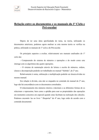 Escola Superior de Educação Paula Frassinetti
Desenvolvimento do Raciocínio Lógico - Matemático
- 19 -
Relação entre os documentos e os manuais do 1º Ciclo e
Pré-escolar
Depois de ter uma ideia aprofundada do tema, na teoria, utilizando os
documentos anteriores, podemos agora analisar se esta mesma teoria se verifica na
prática, utilizando os manuais de 1º ciclo e do Pré-escolar.
Os principais aspectos a avaliar, relativamente aos manuais analisados do 1º
ciclo são:
- Compreensão do sistema de números e operações e do modo como este
interage com os algoritmos das quatro operações.
- O sistema de numeração através da leitura e escrita de números, ordens,
classes e decomposição poderão ser trabalhados no manual “Saltitão”, de 2º ano.
Relativamente à soma, subtracção e multiplicação poderão ser desenvolvidas no
mesmo manual.
Em relação à divisão, esta não se enquadra no conteúdo do manual do 2º ano,
logo não há concordância com os documentos consultados.
O relacionamento dos números inteiros e decimais e as diferentes formas de os
relacionar e representar, bem como a aptidão para usar as propriedades das operações
em momentos concretos em especial quando estas facilitam na realização dos cálculos.
Podemos encontrá- las no livro “ Despertar” do 4º ano, logo estão de acordo com o
conteúdo documental.
 