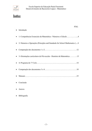 Escola Superior de Educação Paula Frassinetti
Desenvolvimento do Raciocínio Lógico - Matemático
- 2 -
Índice
PÁG.
• Introdução
• 1- Competências Essenciais da Matemática - Números e Cálculo……………....4
• 2- Números e Operações (Principles and Standards for School Mathematics )....8
• Comparação dos documentos 1 e 2…………………………………………….12
• 3- Orientações curriculares do Pré-escolar - Domínio da Matemática…………13
• 4- Programa do 1º Ciclo………………………………………………………..14
• Comparação dos documentos 3 e 4…………………………………………….18
• Manuais ………………………………………………………………………..19
• Conclusão
• Anexos
• Bibliografia
 