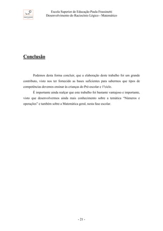 Escola Superior de Educação Paula Frassinetti
Desenvolvimento do Raciocínio Lógico - Matemático
- 21 -
Conclusão
Podemos desta forma concluir, que a elaboração deste trabalho foi um grande
contributo, visto nos ter fornecido as bases suficientes para sabermos que tipos de
competências devemos ensinar às crianças do Pré-escolar e 1ºciclo.
É importante ainda realçar que este trabalho foi bastante vantajoso e importante,
visto que desenvolvermos ainda mais conhecimento sobre a temática “Números e
operações” e também sobre a Matemática geral, nesta fase escolar.
 