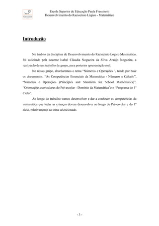 Escola Superior de Educação Paula Frassinetti
Desenvolvimento do Raciocínio Lógico - Matemático
- 3 -
Introdução
No âmbito da disciplina de Desenvolvimento do Raciocínio Lógico Matemático,
foi solicitado pela docente Isabel Cláudia Nogueira da Silva Araújo Nogueira, a
realização de um trabalho de grupo, para posterior apresentação oral.
No nosso grupo, abordaremos o tema “Números e Operações ”, tendo por base
os documentos: “As Competências Essenciais da Matemática - Números e Cálculo”,
“Números e Operações (Principles and Standards for School Mathematics)”,
“Orientações curriculares do Pré-escolar - Domínio da Matemática”e o “Programa do 1º
Ciclo”.
Ao longo do trabalho vamos desenvolver e dar a conhecer as competências da
matemática que todas as crianças devem desenvolver ao longo do Pré-escolar e do 1º
ciclo, relativamente ao tema seleccionado.
 