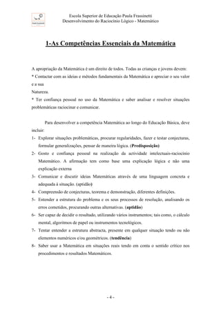 Escola Superior de Educação Paula Frassinetti
Desenvolvimento do Raciocínio Lógico - Matemático
- 4 -
1-As Competências Essenciais da Matemática
A apropriação da Matemática é um direito de todos. Todas as crianças e jovens devem:
* Contactar com as ideias e métodos fundamentais da Matemática e apreciar o seu valor
e a sua
Natureza.
* Ter confiança pessoal no uso da Matemática e saber analisar e resolver situações
problemáticas raciocinar e comunicar.
Para desenvolver a competência Matemática ao longo do Educação Básica, deve
incluir:
1- Explorar situações problemáticas, procurar regularidades, fazer e testar conjecturas,
formular generalizações, pensar de maneira lógica. (Predisposição)
2- Gosto e confiança pessoal na realização da actividade intelectuais-raciocínio
Matemático. A afirmação tem como base uma explicação lógica e não uma
explicação externa
3- Comunicar e discutir ideias Matemáticas através de uma linguagem concreta e
adequada à situação. (aptidão)
4- Compreensão de conjecturas, teorema e demonstração, diferentes definições.
5- Entender a estrutura do problema e os seus processos de resolução, analisando os
erros cometidos, procurando outras alternativas. (aptidão)
6- Ser capaz de decidir o resultado, utilizando vários instrumentos; tais como, o cálculo
mental, algoritmos de papel ou instrumentos tecnológicos.
7- Tentar entender a estrutura abstracta, presente em qualquer situação tendo ou não
elementos numéricos e/ou geométricos. (tendência)
8- Saber usar a Matemática em situações reais tendo em conta o sentido crítico nos
procedimentos e resultados Matemáticos.
 