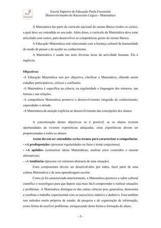 Escola Superior de Educação Paula Frassinetti
Desenvolvimento do Raciocínio Lógico - Matemático
- 5 -
A Matemática faz parte do currículo nacional do ensino Básico (todos os ciclos),
a qual deve ser entendida no seu todo. Além disso, o currículo da Matemática deve estar
articulado com outros, para desenvolver as competências gerais do ensino Básico.
A Educação Matemática está relacionada com a herança cultural da humanidade
do modo de pensar e de aceder ao conhecimento.
A Matemática é usada nas mais diversas áreas da actividade humana. Ela é
implícita.
Objectivos:
-A Educação Matemática tem por objectivo, clarificar a Matemática, obtendo assim
cidadãos participativos, críticos e confiantes.
-A Matemática é específica na ciência, na regularidade e linguagem dos números, nas
formas e nas relações.
-A competência Matemática promove o desenvolvimento integrado de conhecimento,
capacidades e atitude.
-A Matemática dá atenção explícita ao desenvolvimento das concepções dos alunos.
A concretização destes objectivos só é possível, se os alunos tiverem
oportunidades de viverem experiências adequadas; estas experiências devem ser
proporcionadas a todos os alunos.
Assim devem ser entendidas certos termos para caracterizar a competência:
- «A predisposição» (procurar regularidades ou fazer e testar conjecturas).
- «A aptidão» (comunicar ideias Matemáticas, analisar erros cometidos e ensaiar
alternativas).
- «A tendência» (procura ver estrutura abstracta de uma situação).
Estes componentes devem ser desenvolvidos por todos, fazer parte de uma
cultura Matemática e de uma aprendizagem escolar.
Como já foi caracterizada anteriormente, a Matemática promove o saber cultural
científico e tecnológico para que depois seja mais fácil compreender e realizar situações
e problemas. A Matemática distingue-se das outras ciências pois generaliza, demonstra
e combina o trabalho experimental com os raciocínios indutivo e dedutivo. Esta também
tem métodos muito próprios de estudo, de pesquisa e de organização de informação,
como forma de resolver problemas, enriquecendo desta forma a formação do aluno.
 