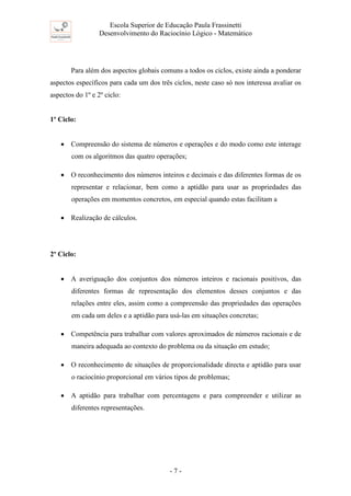 Escola Superior de Educação Paula Frassinetti
Desenvolvimento do Raciocínio Lógico - Matemático
- 7 -
Para além dos aspectos globais comuns a todos os ciclos, existe ainda a ponderar
aspectos específicos para cada um dos três ciclos, neste caso só nos interessa avaliar os
aspectos do 1º e 2º ciclo:
1º Ciclo:
• Compreensão do sistema de números e operações e do modo como este interage
com os algoritmos das quatro operações;
• O reconhecimento dos números inteiros e decimais e das diferentes formas de os
representar e relacionar, bem como a aptidão para usar as propriedades das
operações em momentos concretos, em especial quando estas facilitam a
• Realização de cálculos.
2º Ciclo:
• A averiguação dos conjuntos dos números inteiros e racionais positivos, das
diferentes formas de representação dos elementos desses conjuntos e das
relações entre eles, assim como a compreensão das propriedades das operações
em cada um deles e a aptidão para usá-las em situações concretas;
• Competência para trabalhar com valores aproximados de números racionais e de
maneira adequada ao contexto do problema ou da situação em estudo;
• O reconhecimento de situações de proporcionalidade directa e aptidão para usar
o raciocínio proporcional em vários tipos de problemas;
• A aptidão para trabalhar com percentagens e para compreender e utilizar as
diferentes representações.
 