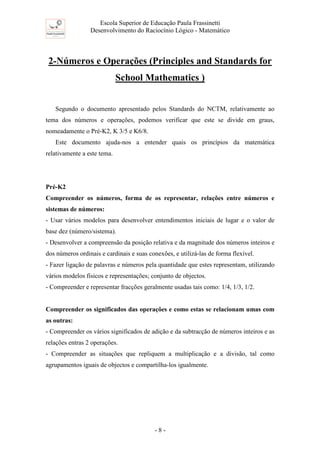 Escola Superior de Educação Paula Frassinetti
Desenvolvimento do Raciocínio Lógico - Matemático
- 8 -
2-Números e Operações (Principles and Standards for
School Mathematics )
Segundo o documento apresentado pelos Standards do NCTM, relativamente ao
tema dos números e operações, podemos verificar que este se divide em graus,
nomeadamente o Pré-K2, K 3/5 e K6/8.
Este documento ajuda-nos a entender quais os princípios da matemática
relativamente a este tema.
Pré-K2
Compreender os números, forma de os representar, relações entre números e
sistemas de números:
- Usar vários modelos para desenvolver entendimentos iniciais de lugar e o valor de
base dez (número/sistema).
- Desenvolver a compreensão da posição relativa e da magnitude dos números inteiros e
dos números ordinais e cardinais e suas conexões, e utilizá-las de forma flexível.
- Fazer ligação de palavras e números pela quantidade que estes representam, utilizando
vários modelos físicos e representações; conjunto de objectos.
- Compreender e representar fracções geralmente usadas tais como: 1/4, 1/3, 1/2.
Compreender os significados das operações e como estas se relacionam umas com
as outras:
- Compreender os vários significados de adição e da subtracção de números inteiros e as
relações entras 2 operações.
- Compreender as situações que repliquem a multiplicação e a divisão, tal como
agrupamentos iguais de objectos e compartilha-los igualmente.
 