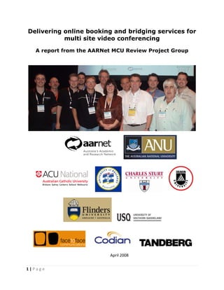 Delivering online booking and bridging services for
               multi site video conferencing

      A report from the AARNet MCU Review Project Group
 
 




                                                                          




                                                                  
                                           




                                                                               
                                           




                                                            
                                            



                                                                      
                                           
                                         April 2008 
 
1 | P a g e  
 
 
