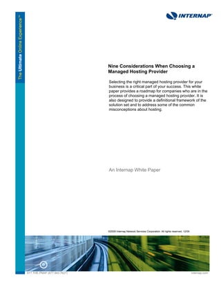 Nine Considerations When Choosing a
                              Managed Hosting Provider

                              Selecting the right managed hosting provider for your
                              business is a critical part of your success. This white
                              paper provides a roadmap for companies who are in the
                              process of choosing a managed hosting provider. It is
                              also designed to provide a definitional framework of the
                              solution set and to address some of the common
                              misconceptions about hosting.




                              An Internap White Paper




                              ©2009 Internap Network Services Corporation. All rights reserved. 12/09




877.THE.PNAP (877.843.7627)                                                                             internap.com
 