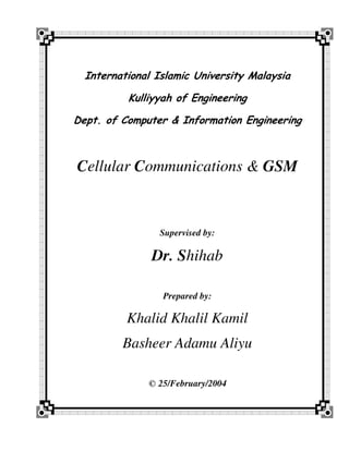 International Islamic University Malaysia

          Kulliyyah of Engineering

Dept. of Computer & Information Engineering



Cellular Communications & GSM



                 Supervised by:

               Dr. Shihab

                 Prepared by:

          Khalid Khalil Kamil
         Basheer Adamu Aliyu

              © 25/February/2004