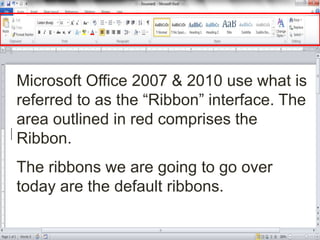 Microsoft Office 2007 & 2010 use what is
referred to as the “Ribbon” interface. The
area outlined in red comprises the
Ribbon.
The ribbons we are going to go over
today are the default ribbons.
 