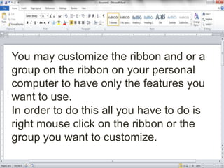 You may customize the ribbon and or a
group on the ribbon on your personal
computer to have only the features you
want to use.
In order to do this all you have to do is
right mouse click on the ribbon or the
group you want to customize.
 