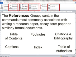 The References Groups contain the
commands most commonly associated with
writing a research paper, essay, term paper or
similarly formal documents.
Table
of Contents
Footnotes Citations &
Bibliography
Captions Index Table of
Authorities
 