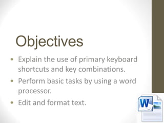 Objectives
• Explain the use of primary keyboard
shortcuts and key combinations.
• Perform basic tasks by using a word
processor.
• Edit and format text.
 