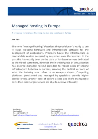  
      
  
 
                                     


     Managed hosting in Europe 
     A review of the managed hosting market and suppliers in Europe 
      

     June 2009 
      
      
     The term “managed hosting” describes the provision of a ready to use 
     IT  stack  including  hardware  and  infrastructure  software  for  the 
     deployment  of  applications.  Providers  house  the  infrastructure  in 
     central data centres accessed by customers over the internet. In the 
     past this has usually been on the basis of hardware servers dedicated 
     to individual customers, however the increasing use of virtualisation 
     has  allowed  managed  hosting  providers  to  reduce  costs  by  sharing 
     infrastructure  between  customers,  creating  the  earliest  versions  of 
     what  the  industry  now  refers  to  as  compute  clouds.  Computing 
     platforms  provisioned  and  managed  by  specialists  provide  higher 
     service  levels,  greater  ease  of  secure  access  and  more  manageable 
     costs than many organisations are able to achieve internally. 




         Bob Tarzey                                           Clive Longbottom
         Quocirca Ltd                                         Quocirca Ltd
         Tel : +44 7900 275517                                Tel: +44 771 1719 505
         Email: bob.tarzey@quocirca.com                       Email: clive.longbottom@quocirca.com 




                                           An independent report by Quocirca Ltd.
                                                     www.quocirca.com
                                           Commissioned by NTT Europe Online
 