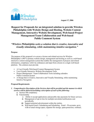 August 17, 2006


Request for Proposals for an integrated solution to provide Wireless
 Philadelphia with Website Design and Hosting, Website Content
Management, Interactive Website Development, Web-based Project
        Management/Team Collaboration and Web-based
                     Public Comment System

“Wireless Philadelphia seeks a solution that is creative, innovative and
    visually stimulating, while maintaining intuitive navigation.”

Purpose

The purpose of this proposal is to secure a license and related services for Wireless
Philadelphia’s (WP’s) primary website design, management and hosting as well as a web-based
interactive content management system that enables the management of projects and related
information, compliance with City ordinances and input from citizens in a single web-based
platform. The solution must provide:

       A User-Friendly Web-based Content Management System
       User-Friendly Interactive Website Development Tools
       Project Management / Team Collaboration Tools including calenders
       Public Comment System
       A Design that is Creative, Innovative and Visually Stimulating, while maintaining
       Intuitive Navigation

Proposal Requirements

1. Comprehensive Description of the Services that will be provided and the manner in which
   services will be delivered including a description of each of the following:
       a. Section 508 compliancy
       b. Functionality
                i. Ability to accept applications and possibly take payments for future services.
               ii. Management of opt-in lists for multiple newsletter/notifications sent
                   periodically.
             iii. Support potential advertisement within the sitelets.
              iv. Web based Email, Calendaring and Scheduling. Email - 50 accounts; up to
                   1GB of email storage space, separate file storage, spam protection, webmail,



                                                1
 