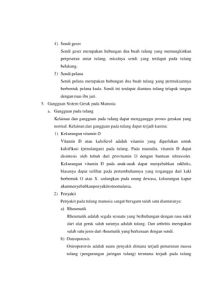 4) Sendi geser
Sendi geser merupakan hubungan dua buah tulang yang memungkinkan
pergeseran antar tulang, misalnya sendi yang terdapat pada tulang
belakang.
5) Sendi pelana
Sendi pelana merupakan hubungan dua buah tulang yang permukaannya
berbentuk pelana kuda. Sendi ini terdapat diantara tulang telapak tangan
dengan ruas ibu jari.
5. Gangguan Sistem Gerak pada Manusia
a. Gangguan pada tulang
Kelainan dan gangguan pada tulang dapat mengganggu proses gerakan yang
normal. Kelainan dan gangguan pada tulang dapat terjadi karena:
1) Kekurangan vitamin D
Vitamin D atau kalsiferol adalah vitamin yang diperlukan untuk
kalsifikasi (penulangan) pada tulang. Pada mamalia, vitamin D dapat
disintesis oleh tubuh dari provitamin D dengan bantuan ultraviolet.
Kekurangan vitamin D pada anak-anak dapat menyebabkan rakhitis,
biasanya dapat terlihat pada pertumbuhannya yang terganggu dari kaki
berbentuk O atau X. sedangkan pada orang dewasa, kekurangan kapur
akanmenyebabkanpenyakitosteomalasia.
2) Penyakit
Penyakit pada tulang manusia sangat beragam salah satu diantaranya:
a) Rheumatik
Rheumatik adalah segala sesuatu yang berhubungan dengan rasa sakit
dari alat gerak salah satunya adalah tulang. Dan arthritis merupakan
salah satu jenis dari rheumatik yang berkenaan dengan sendi.
b) Osteoporosis
Osteopororsis adalah suatu penyakit dimana terjadi penurunan massa
tulang (pengurangan jaringan tulang) terutama terjadi pada tulang
 