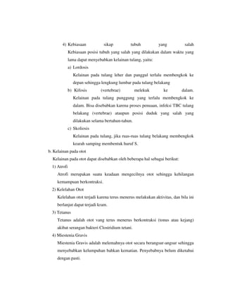4) Kebiasaan sikap tubuh yang salah
Kebiasaan posisi tubuh yang salah yang dilakukan dalam waktu yang
lama dapat menyebabkan kelainan tulang, yaitu:
a) Lordosis
Kelainan pada tulang leher dan panggul terlalu membengkok ke
depan sehingga lengkung lumbar pada tulang belakang
b) Kifosis (vertebrae) melekuk ke dalam.
Kelainan pada tulang punggung yang terlalu membengkok ke
dalam. Bisa disebabkan karena proses penuaan, infeksi TBC tulang
belakang (vertebrae) ataupun posisi duduk yang salah yang
dilakukan selama bertahun-tahun.
c) Skoliosis
Kelainan pada tulang, jika ruas-ruas tulang belakang membengkok
kearah samping membentuk huruf S.
b. Kelainan pada otot
Kelainan pada otot dapat disebabkan oleh beberapa hal sebagai berikut:
1) Atrofi
Atrofi merupakan suatu keadaan mengecilnya otot sehingga kehilangan
kemampuan berkontraksi.
2) Kelelahan Otot
Kelelahan otot terjadi karena terus menerus melakukan aktivitas, dan bila ini
berlanjut dapat terjadi kram.
3) Tetanus
Tetanus adalah otot vang terus menerus berkontraksi (tonus atau kejang)
akibat serangan bakteri Clostridium tetani.
4) Miestenia Gravis
Miestenia Gravis adalah melemahnya otot secara berangsur-angsur sehingga
menyebabkan kelumpuhan bahkan kematian. Penyebabnya belum diketahui
dengan pasti.
 