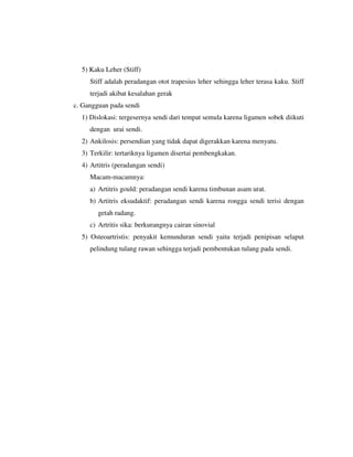 5) Kaku Leher (Stiff)
Stiff adalah peradangan otot trapesius leher sehingga leher terasa kaku. Stiff
terjadi akibat kesalahan gerak
c. Gangguan pada sendi
1) Dislokasi: tergesernya sendi dari tempat semula karena ligamen sobek diikuti
dengan urai sendi.
2) Ankilosis: persendian yang tidak dapat digerakkan karena menyatu.
3) Terkilir: tertariknya ligamen disertai pembengkakan.
4) Artitris (peradangan sendi)
Macam-macamnya:
a) Artitris gould: peradangan sendi karena timbunan asam urat.
b) Artitris eksudaktif: peradangan sendi karena rongga sendi terisi dengan
getah radang.
c) Artritis sika: berkurangnya cairan sinovial
5) Osteoartristis: penyakit kemunduran sendi yaitu terjadi penipisan selaput
pelindung tulang rawan sehingga terjadi pembentukan tulang pada sendi.
 