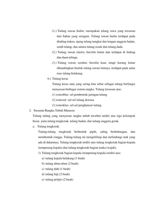 (1.) Tulang rawan hialin; merupakan tulang rawa yang tersusun
dari bahan yang seragam. Tulang rawan hialin terdapat pada
dinding trakea, ujung tulang tungkai dan lengan anggota badan,
sendi tulang, dan antara tulang rusuk dan tulang dada.
(2.) Tulang rawan elastis; bersifat lentur dan terdapat di hidung
dan daun telinga.
(3.) Tulang rawan serabut; bersifat kuat, tetapi kurang lentur
dibandingkan bentuk tulang rawan lainnya, terdapat pada antar
ruas tulang belakang.
b.) Tulang keras
Tulang keras atau yang sering kita sebut sebagai tulang berfungsi
menyusun berbagai sistem rangka. Tulang tersusun atas:
(1.)osteoblas: sel pembentuk jaringan tulang
(2.)osteosit: sel-sel tulang dewasa
(3.)osteoklas: sel-sel penghancur tulang
2. Susunan Rangka Tubuh Manusia
Tulang tulang yang menyusun rangka tubuh tersebut terdiri atas tiga kelompok
besar, yaitu tulang tengkorak, tulang badan, dan tulang anggota gerak.
a. Tulang tengkorak
Tulang-tulang tengkorak berbentuk pipih, saling berhubungan, dan
membentuk rongga. Tulang-tulang ini mengelilingi dan melindungi otak yang
ada di dalamnya. Tulang tengkorak terdiri atas tulang tengkorak bagian kepala
(tempurung kepala) dan tulang tengkorak bagian muka (wajah).
1) Tulang tengkorak bagian kepala (tempurung kepala) terdiri atas:
a) tulang kepala belakang (1 buah)
b) tulang ubun-ubun (2 buah)
c) tulang dahi (1 buah)
d) tulang baji (2 buah)
e) tulang pelipis (2 buah)
 