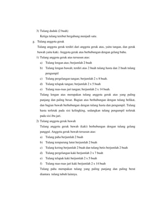 3) Tulang duduk (2 buah)
Ketiga tulang terebut bergabung menjadi satu.
g. Tulang anggota gerak
Tulang anggota gerak terdiri dari anggota gerak atas, yaitu tangan, dan gerak
bawah yaitu kaki. Anggota gerak atas berhubungan dengan gelang bahu.
1) Tulang anggota gerak atas tersusun atas:
a) Tulang lengan atas; berjumlah 2 buah
b) Tulang lengan bawah; terdiri atas 2 buah tulang hasta dan 2 buah tulang
pengumpil
c) Tulang pergelangan tangan; berjumlah 2 x 8 buah.
d) Tulang telapak tangan; berjumlah 2 x 5 buah
e) Tulang ruas-ruas jari tangan; berjumlah 2 x 14 buah.
Tulang lengan atas merupakan tulang anggota gerak atas yang paling
panjang dan paling besar. Bagian atas berhubungan dengan tulang belikat,
dan bagian bawah berhubungan dengan tulang hasta dan pengumpil. Tulang
hasta terletak pada sisi kelingking, sedangkan tulang pengumpil terletak
pada sisi ibu jari.
2) Tulang anggota gerak bawah
Tulang anggota gerak bawah (kaki) berhubungan dengan tulang gelang
panggul. Anggota gerak bawah tersusun atas:
a) Tulang paha berjumlah 2 buah
b) Tulang tempurung lutut berjumlah 2 buah
c) Tulang kering berjumlah 2 buah dan tulang betis berjumlah 2 buah
d) Tulang pergelangan kaki berjumlah 2 x 7 buah
e) Tulang telapak kaki berjumlah 2 x 5 buah
f) Tulang ruas-ruas jari kaki berjumlah 2 x 14 buah
Tulang paha merupakan tulang yang paling panjang dan paling berat
diantara tulang tubuh lainnya.
 